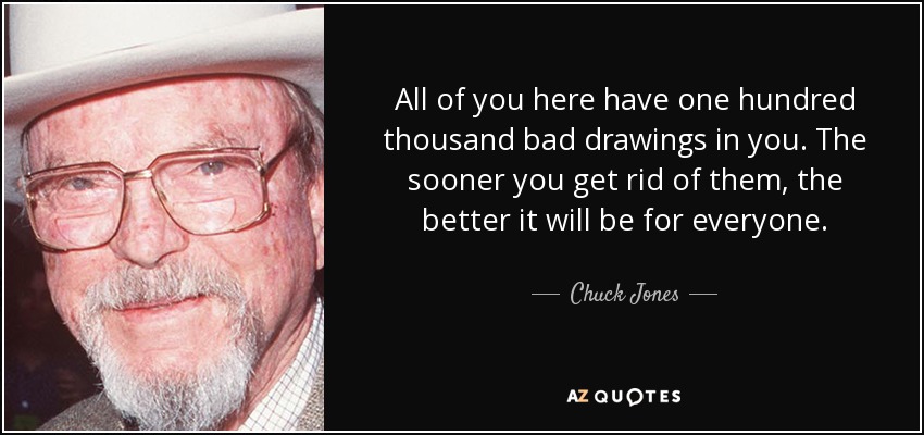 All of you here have one hundred thousand bad drawings in you. The sooner you get rid of them, the better it will be for everyone. - Chuck Jones