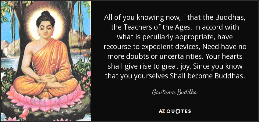 All of you knowing now, Tthat the Buddhas, the Teachers of the Ages, In accord with what is peculiarly appropriate, have recourse to expedient devices, Need have no more doubts or uncertainties. Your hearts shall give rise to great joy, Since you know that you yourselves Shall become Buddhas. - Gautama Buddha