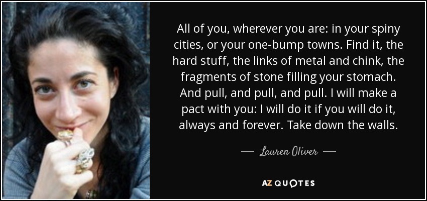 All of you, wherever you are: in your spiny cities, or your one-bump towns. Find it, the hard stuff, the links of metal and chink, the fragments of stone filling your stomach. And pull, and pull, and pull. I will make a pact with you: I will do it if you will do it, always and forever. Take down the walls. - Lauren Oliver