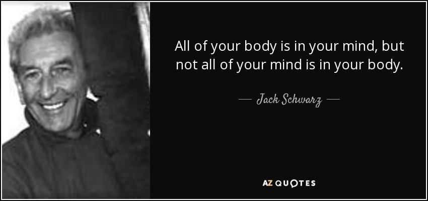 All of your body is in your mind, but not all of your mind is in your body. - Jack Schwarz