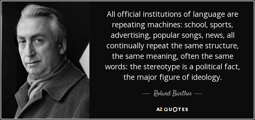 All official institutions of language are repeating machines: school, sports, advertising, popular songs, news, all continually repeat the same structure, the same meaning, often the same words: the stereotype is a political fact, the major figure of ideology. - Roland Barthes