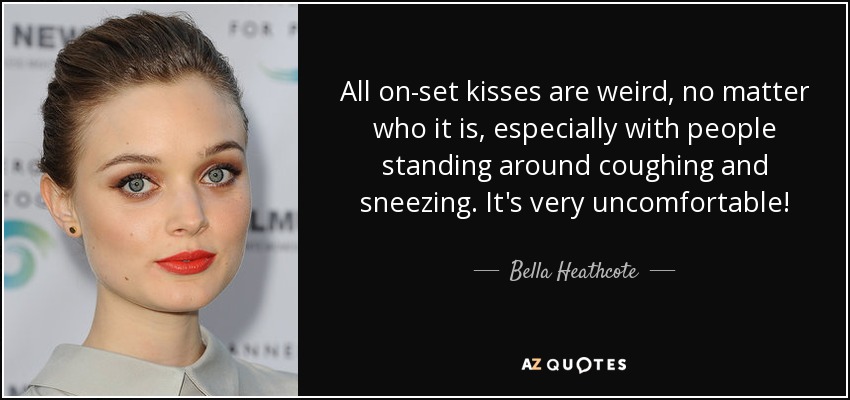 All on-set kisses are weird, no matter who it is, especially with people standing around coughing and sneezing. It's very uncomfortable! - Bella Heathcote
