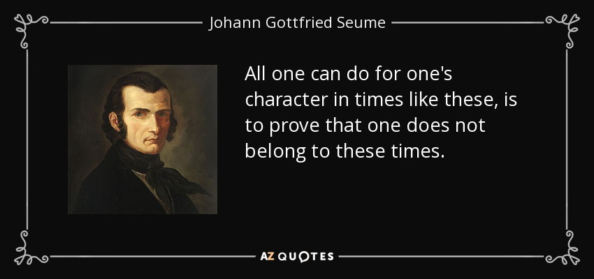 All one can do for one's character in times like these, is to prove that one does not belong to these times. - Johann Gottfried Seume