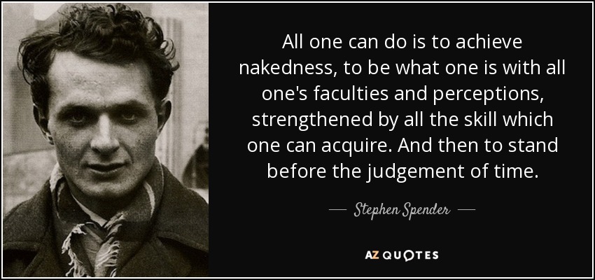All one can do is to achieve nakedness, to be what one is with all one's faculties and perceptions, strengthened by all the skill which one can acquire. And then to stand before the judgement of time. - Stephen Spender