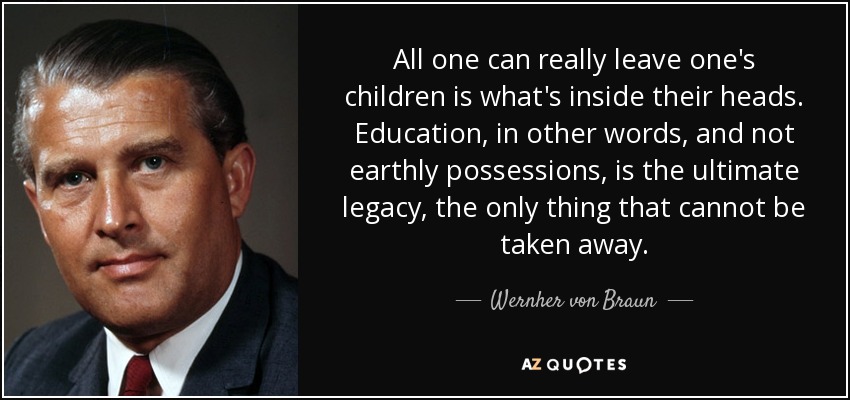 All one can really leave one's children is what's inside their heads. Education, in other words, and not earthly possessions, is the ultimate legacy, the only thing that cannot be taken away. - Wernher von Braun