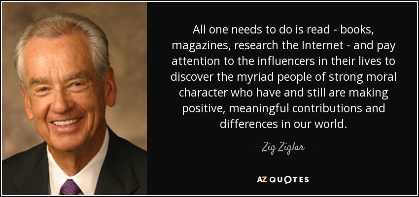 All one needs to do is read - books, magazines, research the Internet - and pay attention to the influencers in their lives to discover the myriad people of strong moral character who have and still are making positive, meaningful contributions and differences in our world. - Zig Ziglar