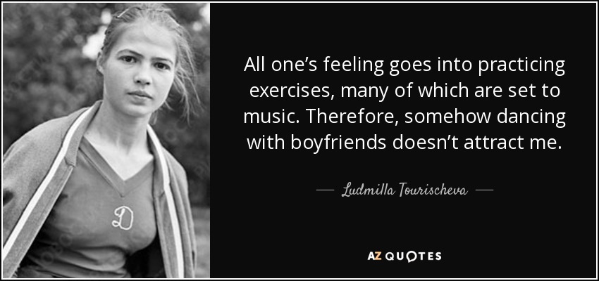 All one’s feeling goes into practicing exercises, many of which are set to music. Therefore, somehow dancing with boyfriends doesn’t attract me. - Ludmilla Tourischeva