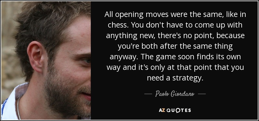 All opening moves were the same, like in chess. You don't have to come up with anything new, there's no point, because you're both after the same thing anyway. The game soon finds its own way and it's only at that point that you need a strategy. - Paolo Giordano