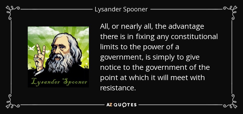 All, or nearly all, the advantage there is in fixing any constitutional limits to the power of a government, is simply to give notice to the government of the point at which it will meet with resistance. - Lysander Spooner