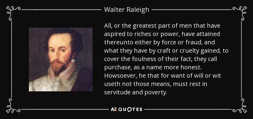 All, or the greatest part of men that have aspired to riches or power, have attained thereunto either by force or fraud, and what they have by craft or cruelty gained, to cover the foulness of their fact, they call purchase, as a name more honest. Howsoever, he that for want of will or wit useth not those means, must rest in servitude and poverty. - Walter Raleigh