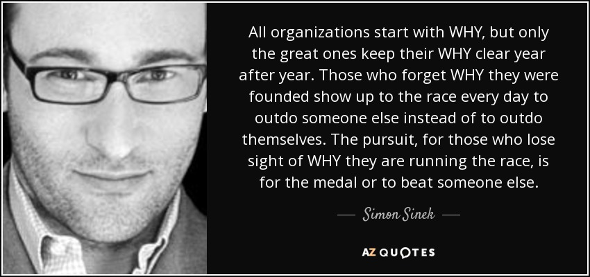 All organizations start with WHY, but only the great ones keep their WHY clear year after year. Those who forget WHY they were founded show up to the race every day to outdo someone else instead of to outdo themselves. The pursuit, for those who lose sight of WHY they are running the race, is for the medal or to beat someone else. - Simon Sinek