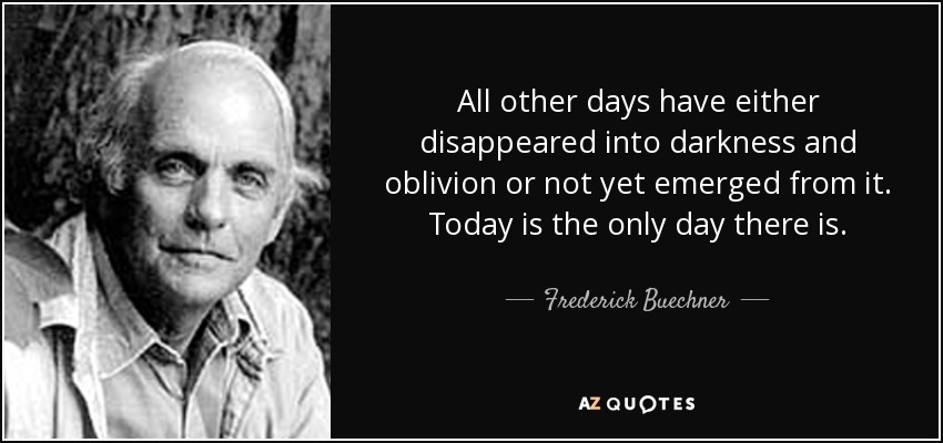 All other days have either disappeared into darkness and oblivion or not yet emerged from it. Today is the only day there is. - Frederick Buechner