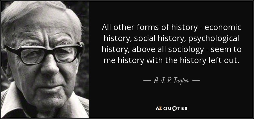 All other forms of history - economic history, social history, psychological history, above all sociology - seem to me history with the history left out. - A. J. P. Taylor