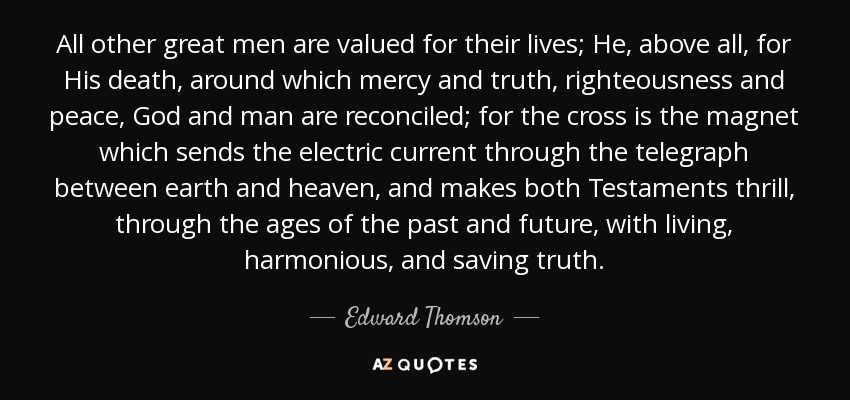 All other great men are valued for their lives; He, above all, for His death, around which mercy and truth, righteousness and peace, God and man are reconciled; for the cross is the magnet which sends the electric current through the telegraph between earth and heaven, and makes both Testaments thrill, through the ages of the past and future, with living, harmonious, and saving truth. - Edward Thomson