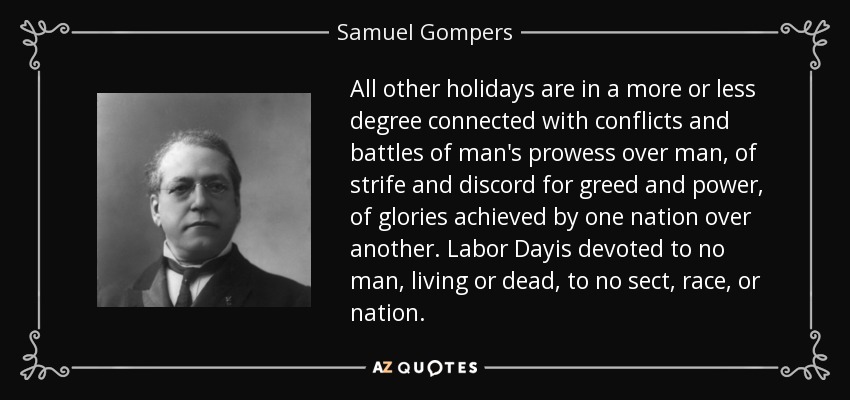 All other holidays are in a more or less degree connected with conflicts and battles of man's prowess over man, of strife and discord for greed and power, of glories achieved by one nation over another. Labor Dayis devoted to no man, living or dead, to no sect, race, or nation. - Samuel Gompers