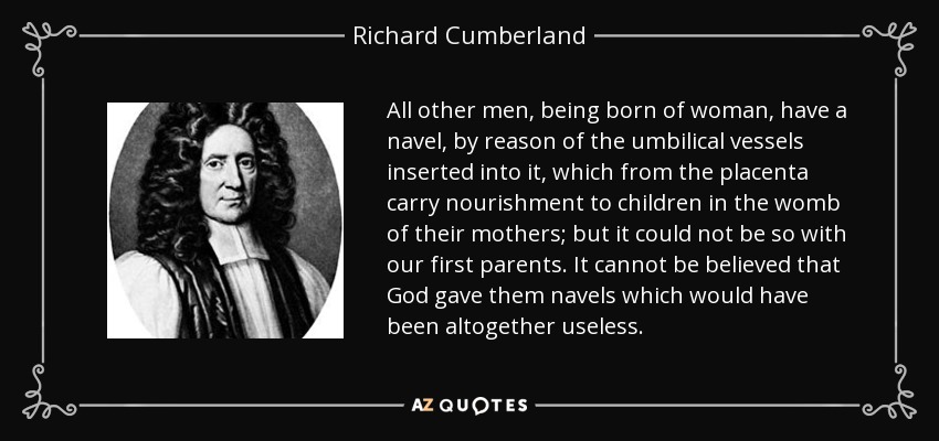 All other men, being born of woman, have a navel, by reason of the umbilical vessels inserted into it, which from the placenta carry nourishment to children in the womb of their mothers; but it could not be so with our first parents. It cannot be believed that God gave them navels which would have been altogether useless. - Richard Cumberland