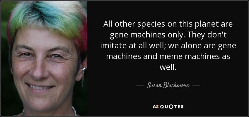 All other species on this planet are gene machines only. They don't imitate at all well; we alone are gene machines and meme machines as well. - Susan Blackmore