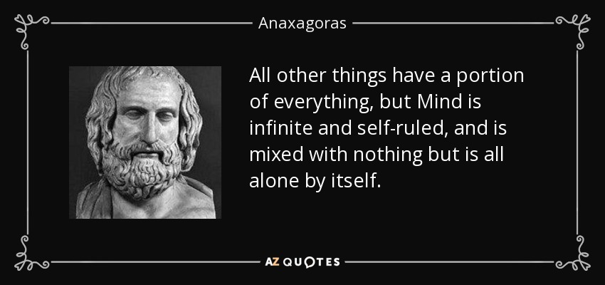 All other things have a portion of everything, but Mind is infinite and self-ruled, and is mixed with nothing but is all alone by itself. - Anaxagoras