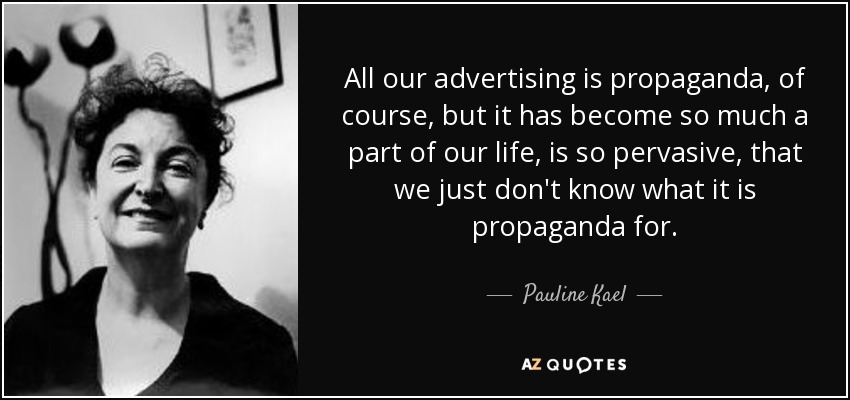 All our advertising is propaganda, of course, but it has become so much a part of our life, is so pervasive, that we just don't know what it is propaganda for. - Pauline Kael