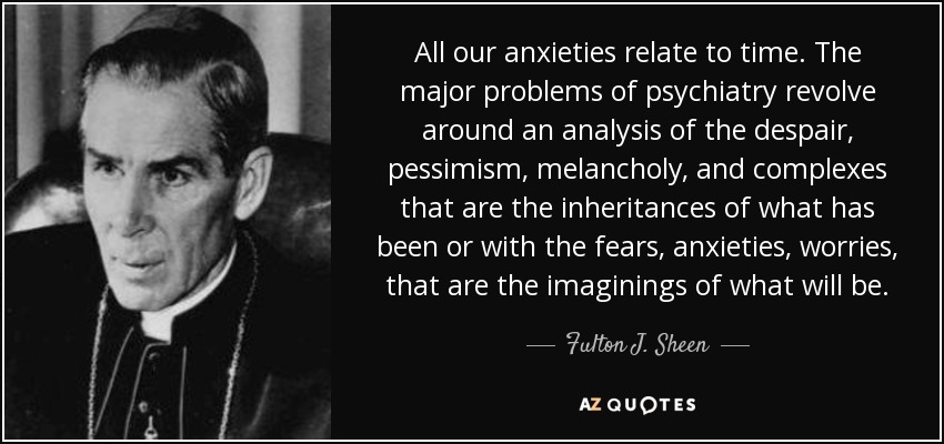 All our anxieties relate to time. The major problems of psychiatry revolve around an analysis of the despair, pessimism, melancholy, and complexes that are the inheritances of what has been or with the fears, anxieties, worries, that are the imaginings of what will be. - Fulton J. Sheen