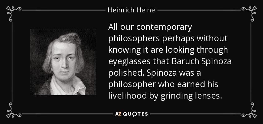 All our contemporary philosophers perhaps without knowing it are looking through eyeglasses that Baruch Spinoza polished. Spinoza was a philosopher who earned his livelihood by grinding lenses. - Heinrich Heine