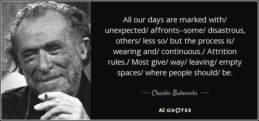 All our days are marked with/ unexpected/ affronts--some/ disastrous, others/ less so/ but the process is/ wearing and/ continuous./ Attrition rules./ Most give/ way/ leaving/ empty spaces/ where people should/ be. - Charles Bukowski