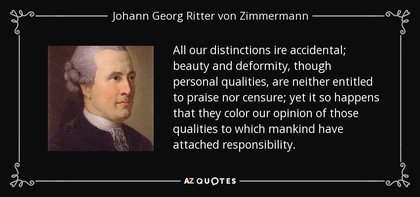 All our distinctions ire accidental; beauty and deformity, though personal qualities, are neither entitled to praise nor censure; yet it so happens that they color our opinion of those qualities to which mankind have attached responsibility. - Johann Georg Ritter von Zimmermann