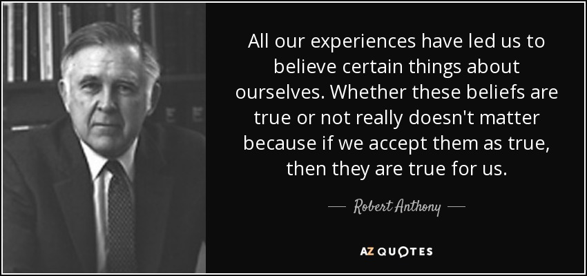 All our experiences have led us to believe certain things about ourselves. Whether these beliefs are true or not really doesn't matter because if we accept them as true, then they are true for us. - Robert Anthony
