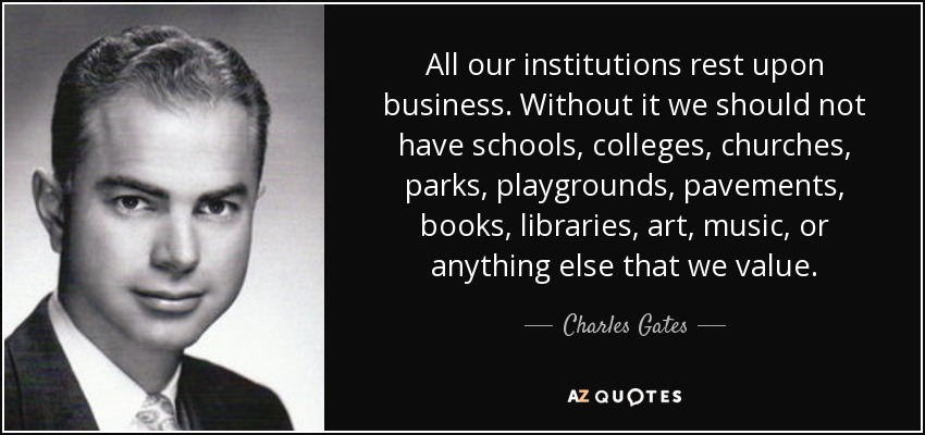 All our institutions rest upon business. Without it we should not have schools, colleges, churches, parks, playgrounds, pavements, books, libraries, art, music, or anything else that we value. - Charles Gates, Jr.