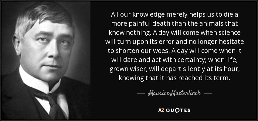 All our knowledge merely helps us to die a more painful death than the animals that know nothing. A day will come when science will turn upon its error and no longer hesitate to shorten our woes. A day will come when it will dare and act with certainty; when life, grown wiser, will depart silently at its hour, knowing that it has reached its term. - Maurice Maeterlinck