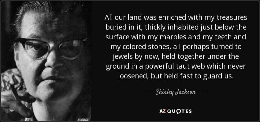 All our land was enriched with my treasures buried in it, thickly inhabited just below the surface with my marbles and my teeth and my colored stones, all perhaps turned to jewels by now, held together under the ground in a powerful taut web which never loosened, but held fast to guard us. - Shirley Jackson