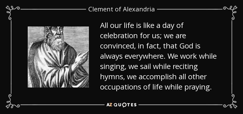 All our life is like a day of celebration for us; we are convinced, in fact, that God is always everywhere. We work while singing, we sail while reciting hymns, we accomplish all other occupations of life while praying. - Clement of Alexandria