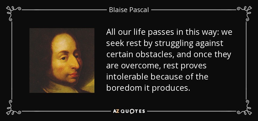 All our life passes in this way: we seek rest by struggling against certain obstacles, and once they are overcome, rest proves intolerable because of the boredom it produces. - Blaise Pascal