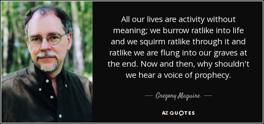 All our lives are activity without meaning; we burrow ratlike into life and we squirm ratlike through it and ratlike we are flung into our graves at the end. Now and then, why shouldn't we hear a voice of prophecy. - Gregory Maguire