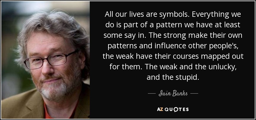 All our lives are symbols. Everything we do is part of a pattern we have at least some say in. The strong make their own patterns and influence other people's, the weak have their courses mapped out for them. The weak and the unlucky, and the stupid. - Iain Banks