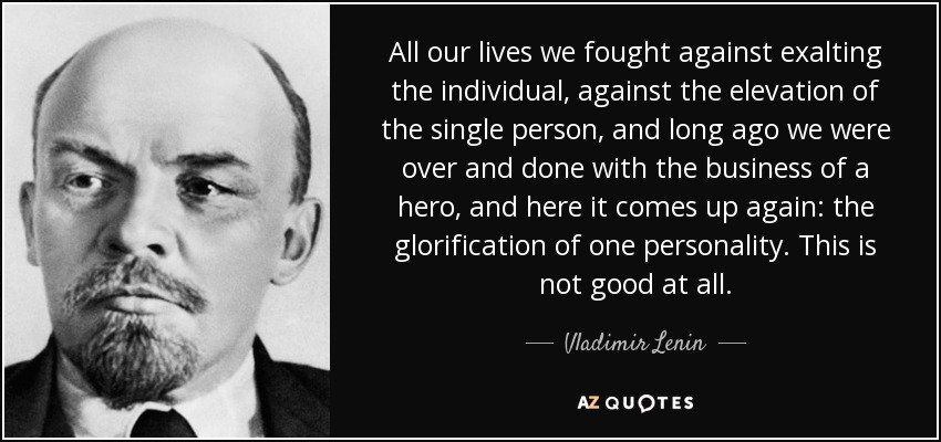 All our lives we fought against exalting the individual, against the elevation of the single person, and long ago we were over and done with the business of a hero, and here it comes up again: the glorification of one personality. This is not good at all. - Vladimir Lenin