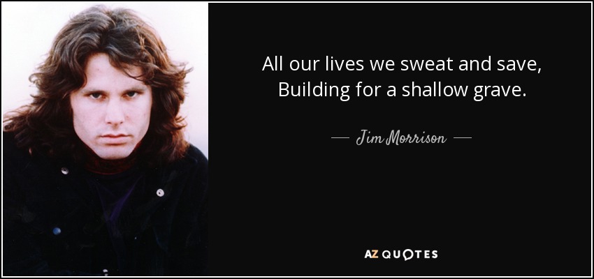 All our lives we sweat and save, Building for a shallow grave. - Jim Morrison