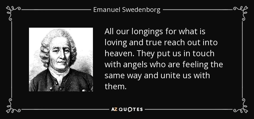 All our longings for what is loving and true reach out into heaven. They put us in touch with angels who are feeling the same way and unite us with them. - Emanuel Swedenborg