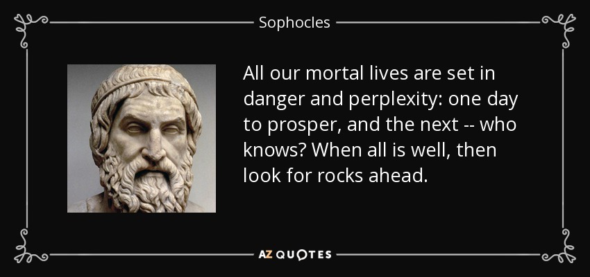All our mortal lives are set in danger and perplexity: one day to prosper, and the next -- who knows? When all is well, then look for rocks ahead. - Sophocles