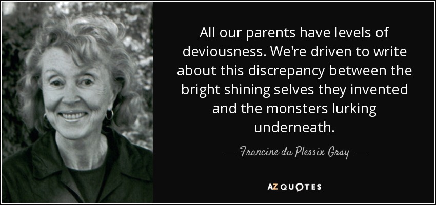 All our parents have levels of deviousness. We're driven to write about this discrepancy between the bright shining selves they invented and the monsters lurking underneath. - Francine du Plessix Gray