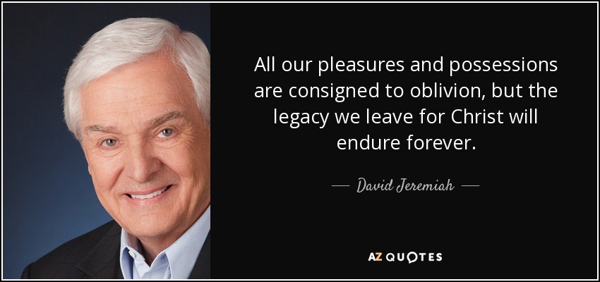 All our pleasures and possessions are consigned to oblivion, but the legacy we leave for Christ will endure forever. - David Jeremiah