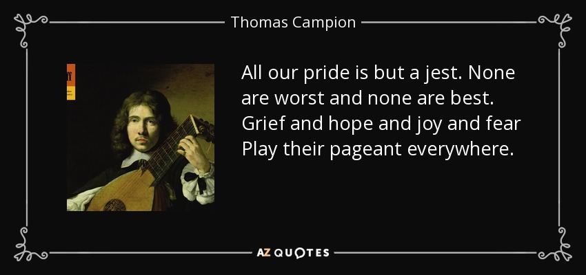 All our pride is but a jest. None are worst and none are best. Grief and hope and joy and fear Play their pageant everywhere. - Thomas Campion