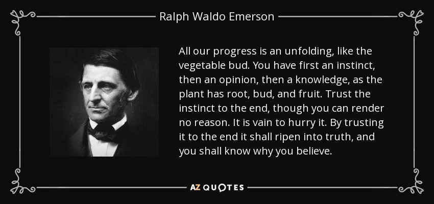 All our progress is an unfolding, like the vegetable bud. You have first an instinct, then an opinion, then a knowledge, as the plant has root, bud, and fruit. Trust the instinct to the end, though you can render no reason. It is vain to hurry it. By trusting it to the end it shall ripen into truth, and you shall know why you believe. - Ralph Waldo Emerson