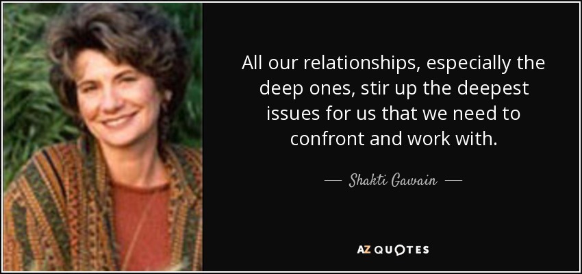 All our relationships, especially the deep ones, stir up the deepest issues for us that we need to confront and work with. - Shakti Gawain