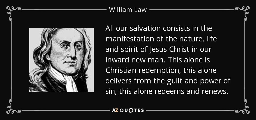 All our salvation consists in the manifestation of the nature, life and spirit of Jesus Christ in our inward new man. This alone is Christian redemption, this alone delivers from the guilt and power of sin, this alone redeems and renews. - William Law