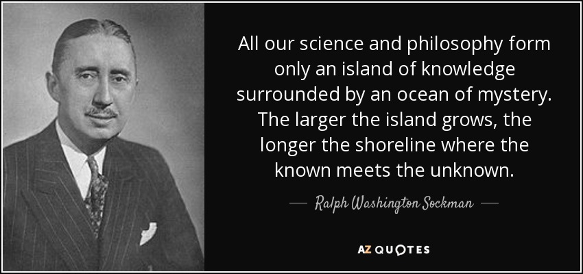 All our science and philosophy form only an island of knowledge surrounded by an ocean of mystery. The larger the island grows, the longer the shoreline where the known meets the unknown. - Ralph Washington Sockman