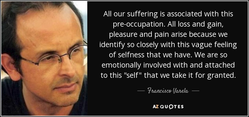 All our suffering is associated with this pre-occupation. All loss and gain, pleasure and pain arise because we identify so closely with this vague feeling of selfness that we have. We are so emotionally involved with and attached to this 