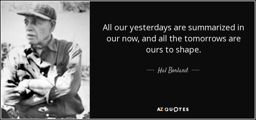 All our yesterdays are summarized in our now, and all the tomorrows are ours to shape. - Hal Borland