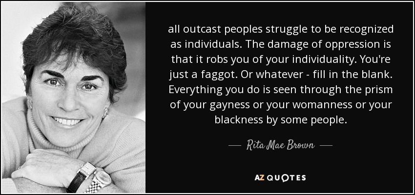 all outcast peoples struggle to be recognized as individuals. The damage of oppression is that it robs you of your individuality. You're just a faggot. Or whatever - fill in the blank. Everything you do is seen through the prism of your gayness or your womanness or your blackness by some people. - Rita Mae Brown