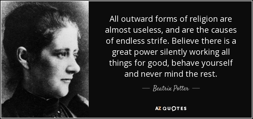 All outward forms of religion are almost useless, and are the causes of endless strife. Believe there is a great power silently working all things for good, behave yourself and never mind the rest. - Beatrix Potter